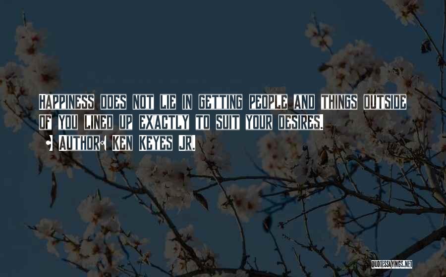 Ken Keyes Jr. Quotes: Happiness Does Not Lie In Getting People And Things Outside Of You Lined Up Exactly To Suit Your Desires.