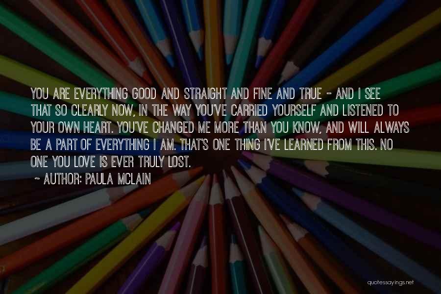 Paula McLain Quotes: You Are Everything Good And Straight And Fine And True - And I See That So Clearly Now, In The