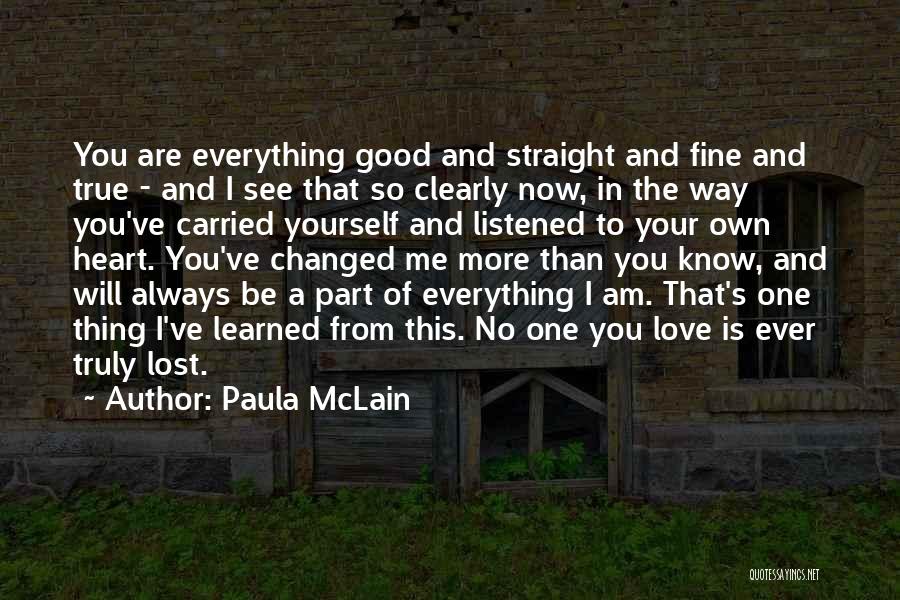 Paula McLain Quotes: You Are Everything Good And Straight And Fine And True - And I See That So Clearly Now, In The