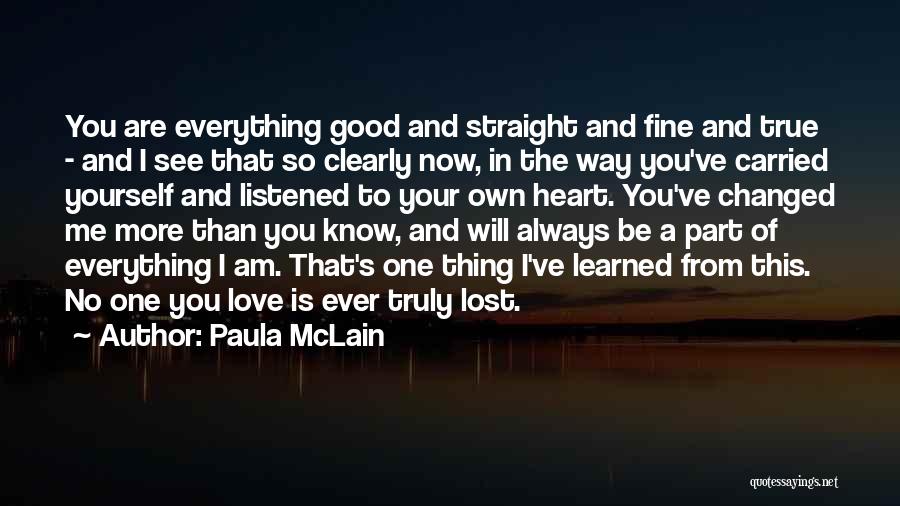 Paula McLain Quotes: You Are Everything Good And Straight And Fine And True - And I See That So Clearly Now, In The