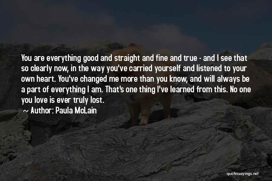 Paula McLain Quotes: You Are Everything Good And Straight And Fine And True - And I See That So Clearly Now, In The