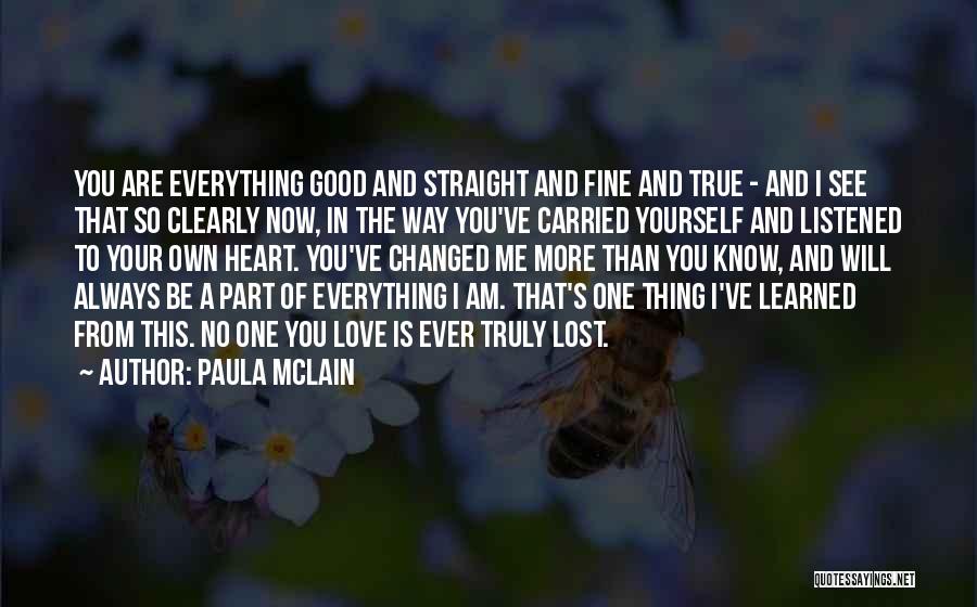 Paula McLain Quotes: You Are Everything Good And Straight And Fine And True - And I See That So Clearly Now, In The