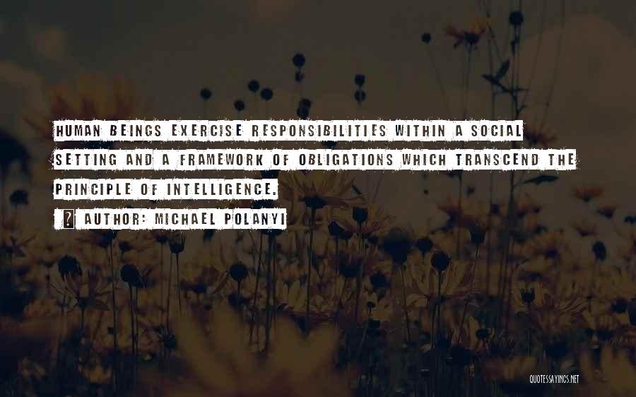 Michael Polanyi Quotes: Human Beings Exercise Responsibilities Within A Social Setting And A Framework Of Obligations Which Transcend The Principle Of Intelligence.