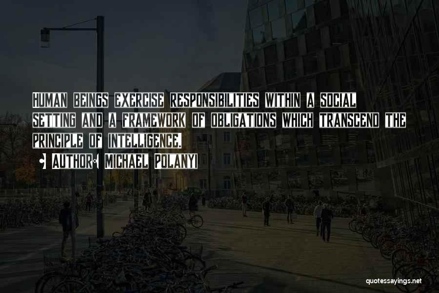 Michael Polanyi Quotes: Human Beings Exercise Responsibilities Within A Social Setting And A Framework Of Obligations Which Transcend The Principle Of Intelligence.