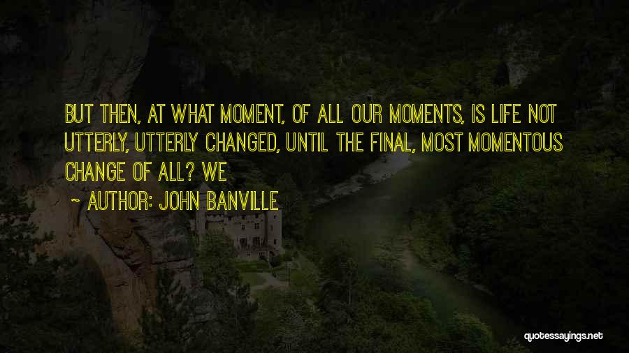 John Banville Quotes: But Then, At What Moment, Of All Our Moments, Is Life Not Utterly, Utterly Changed, Until The Final, Most Momentous