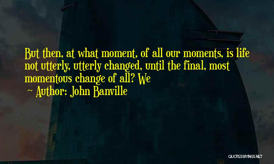 John Banville Quotes: But Then, At What Moment, Of All Our Moments, Is Life Not Utterly, Utterly Changed, Until The Final, Most Momentous