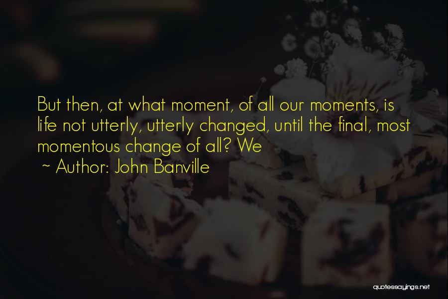 John Banville Quotes: But Then, At What Moment, Of All Our Moments, Is Life Not Utterly, Utterly Changed, Until The Final, Most Momentous