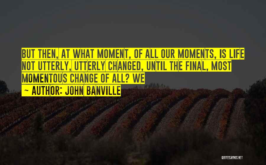John Banville Quotes: But Then, At What Moment, Of All Our Moments, Is Life Not Utterly, Utterly Changed, Until The Final, Most Momentous