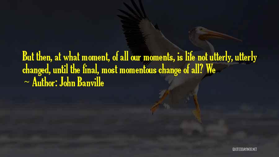 John Banville Quotes: But Then, At What Moment, Of All Our Moments, Is Life Not Utterly, Utterly Changed, Until The Final, Most Momentous