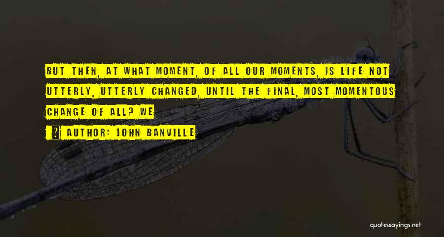 John Banville Quotes: But Then, At What Moment, Of All Our Moments, Is Life Not Utterly, Utterly Changed, Until The Final, Most Momentous