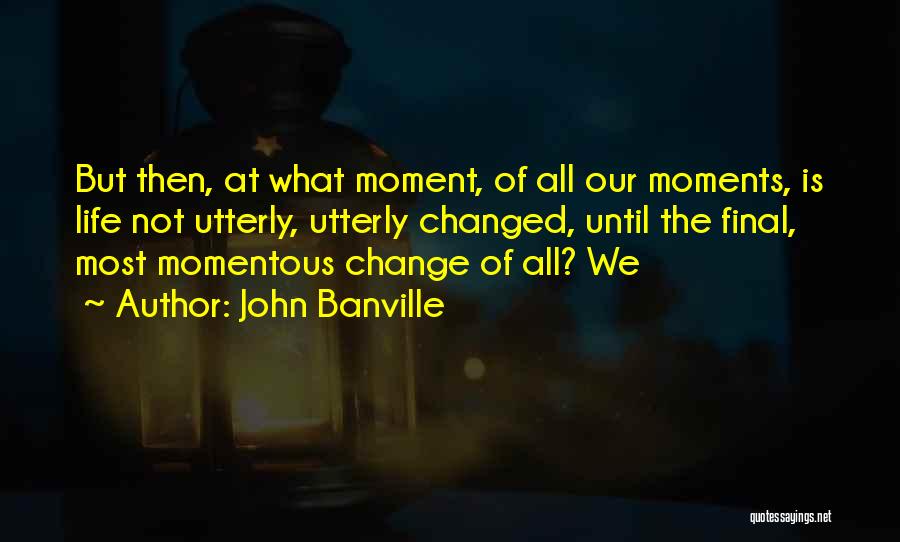 John Banville Quotes: But Then, At What Moment, Of All Our Moments, Is Life Not Utterly, Utterly Changed, Until The Final, Most Momentous