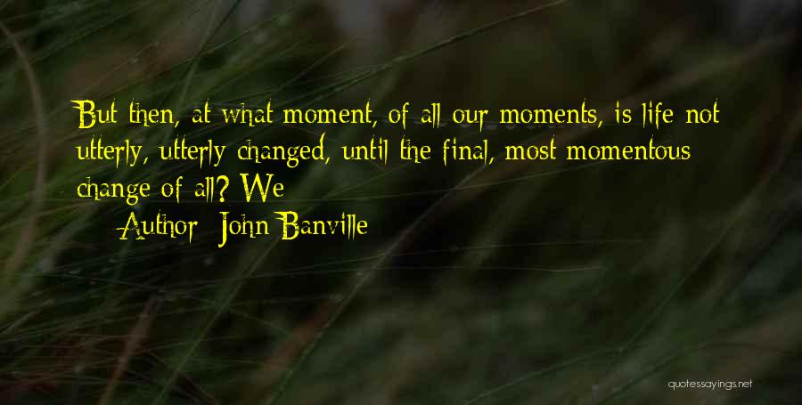 John Banville Quotes: But Then, At What Moment, Of All Our Moments, Is Life Not Utterly, Utterly Changed, Until The Final, Most Momentous
