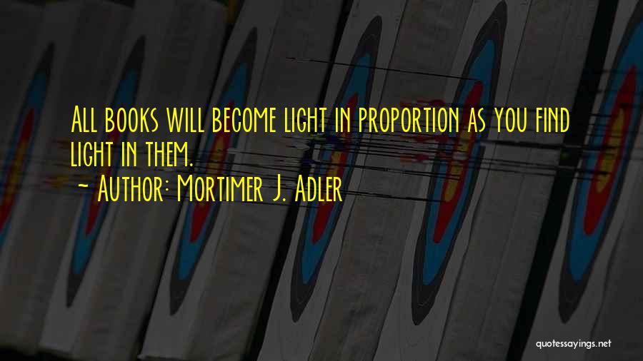 Mortimer J. Adler Quotes: All Books Will Become Light In Proportion As You Find Light In Them.