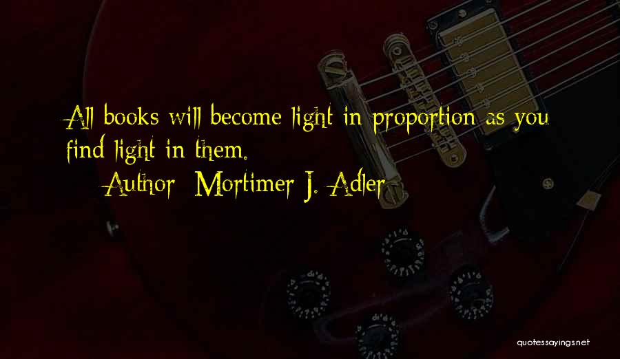 Mortimer J. Adler Quotes: All Books Will Become Light In Proportion As You Find Light In Them.