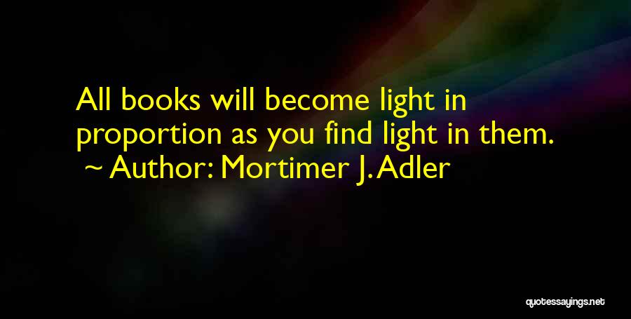 Mortimer J. Adler Quotes: All Books Will Become Light In Proportion As You Find Light In Them.