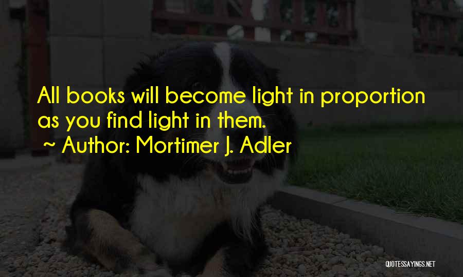 Mortimer J. Adler Quotes: All Books Will Become Light In Proportion As You Find Light In Them.