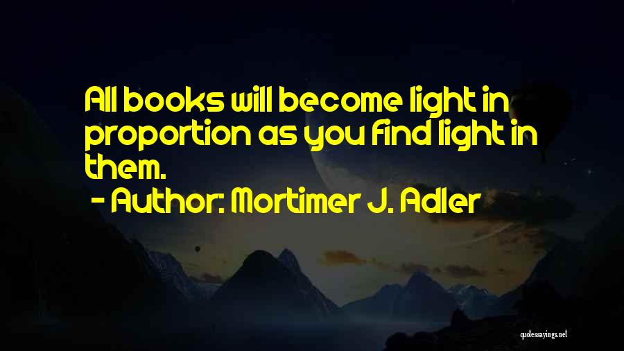 Mortimer J. Adler Quotes: All Books Will Become Light In Proportion As You Find Light In Them.