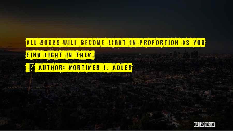 Mortimer J. Adler Quotes: All Books Will Become Light In Proportion As You Find Light In Them.