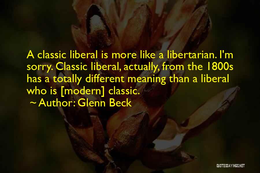 Glenn Beck Quotes: A Classic Liberal Is More Like A Libertarian. I'm Sorry. Classic Liberal, Actually, From The 1800s Has A Totally Different
