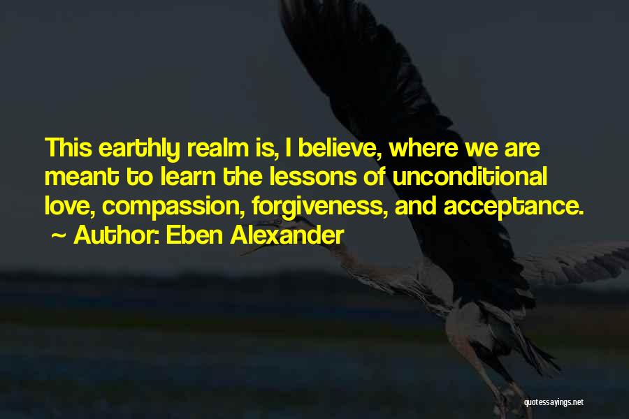 Eben Alexander Quotes: This Earthly Realm Is, I Believe, Where We Are Meant To Learn The Lessons Of Unconditional Love, Compassion, Forgiveness, And
