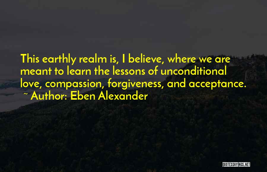 Eben Alexander Quotes: This Earthly Realm Is, I Believe, Where We Are Meant To Learn The Lessons Of Unconditional Love, Compassion, Forgiveness, And