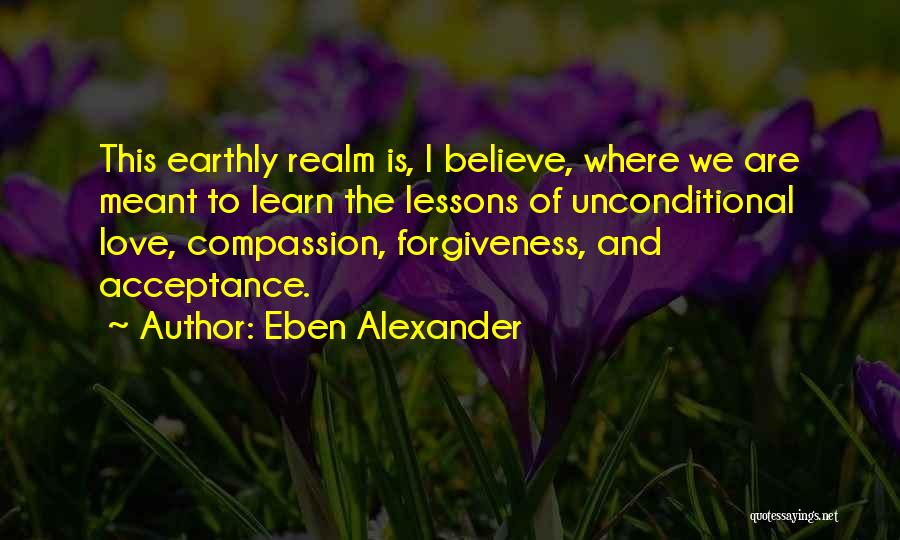 Eben Alexander Quotes: This Earthly Realm Is, I Believe, Where We Are Meant To Learn The Lessons Of Unconditional Love, Compassion, Forgiveness, And