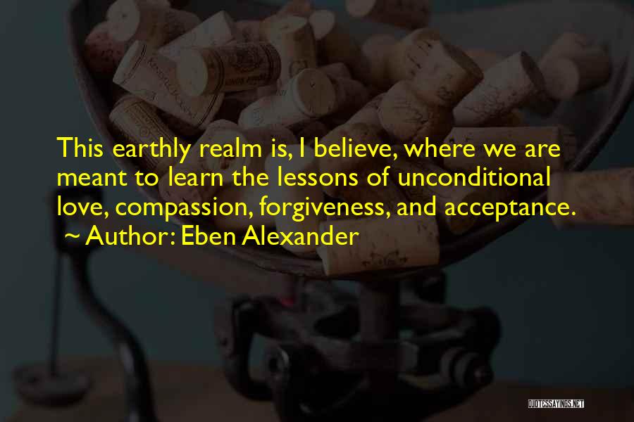 Eben Alexander Quotes: This Earthly Realm Is, I Believe, Where We Are Meant To Learn The Lessons Of Unconditional Love, Compassion, Forgiveness, And