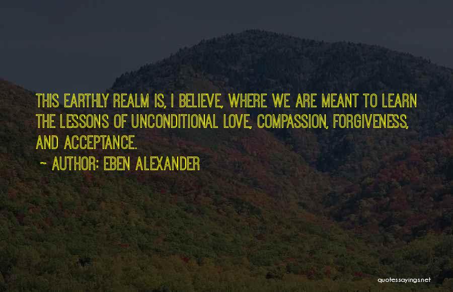 Eben Alexander Quotes: This Earthly Realm Is, I Believe, Where We Are Meant To Learn The Lessons Of Unconditional Love, Compassion, Forgiveness, And