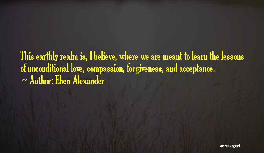 Eben Alexander Quotes: This Earthly Realm Is, I Believe, Where We Are Meant To Learn The Lessons Of Unconditional Love, Compassion, Forgiveness, And