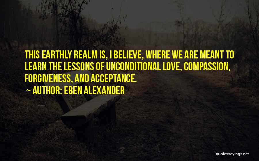 Eben Alexander Quotes: This Earthly Realm Is, I Believe, Where We Are Meant To Learn The Lessons Of Unconditional Love, Compassion, Forgiveness, And