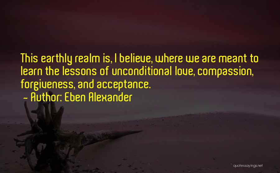 Eben Alexander Quotes: This Earthly Realm Is, I Believe, Where We Are Meant To Learn The Lessons Of Unconditional Love, Compassion, Forgiveness, And