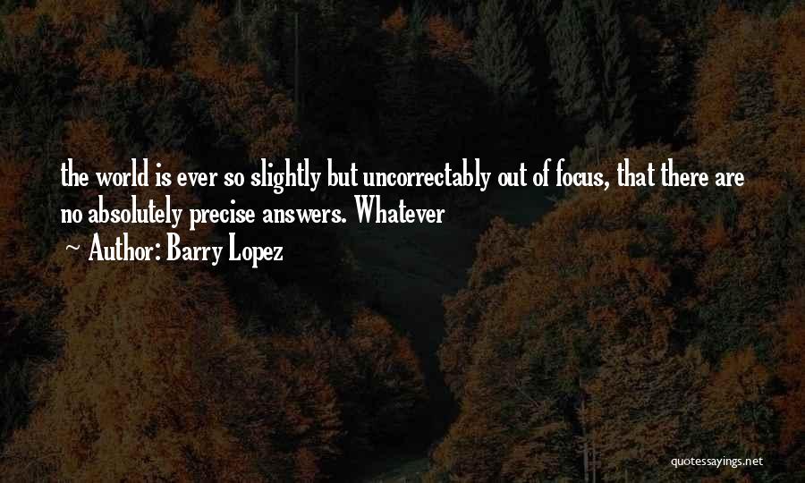 Barry Lopez Quotes: The World Is Ever So Slightly But Uncorrectably Out Of Focus, That There Are No Absolutely Precise Answers. Whatever