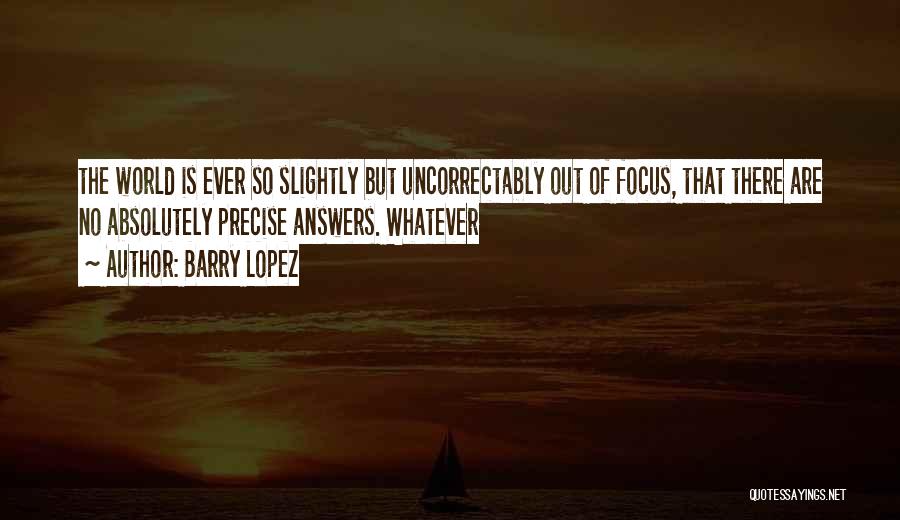 Barry Lopez Quotes: The World Is Ever So Slightly But Uncorrectably Out Of Focus, That There Are No Absolutely Precise Answers. Whatever