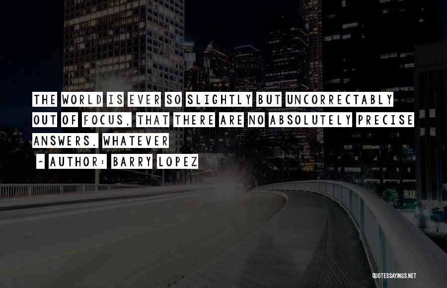 Barry Lopez Quotes: The World Is Ever So Slightly But Uncorrectably Out Of Focus, That There Are No Absolutely Precise Answers. Whatever