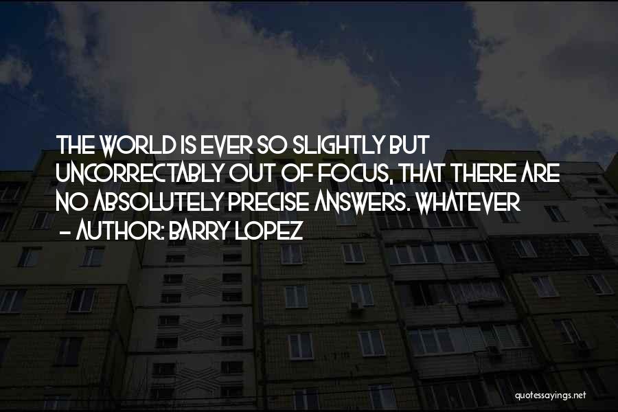 Barry Lopez Quotes: The World Is Ever So Slightly But Uncorrectably Out Of Focus, That There Are No Absolutely Precise Answers. Whatever