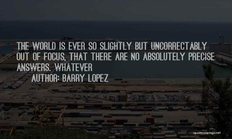 Barry Lopez Quotes: The World Is Ever So Slightly But Uncorrectably Out Of Focus, That There Are No Absolutely Precise Answers. Whatever