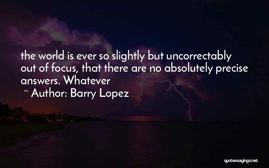 Barry Lopez Quotes: The World Is Ever So Slightly But Uncorrectably Out Of Focus, That There Are No Absolutely Precise Answers. Whatever