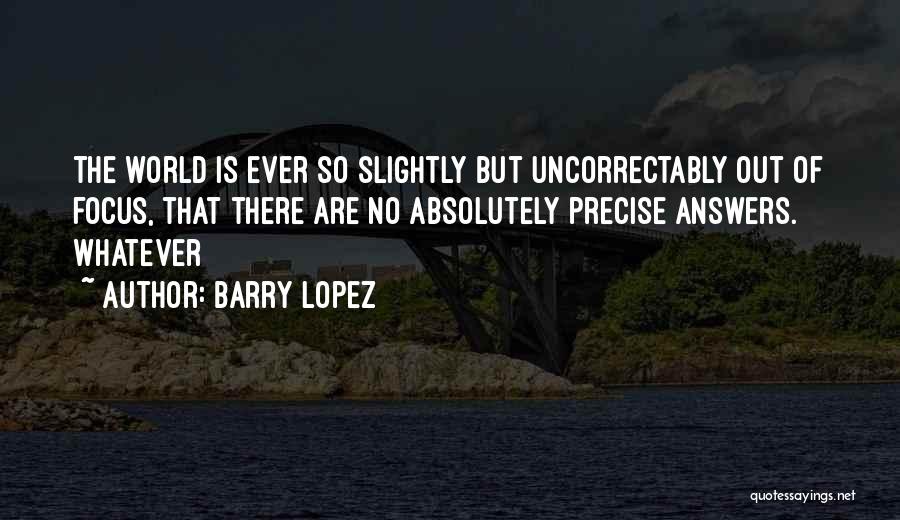 Barry Lopez Quotes: The World Is Ever So Slightly But Uncorrectably Out Of Focus, That There Are No Absolutely Precise Answers. Whatever