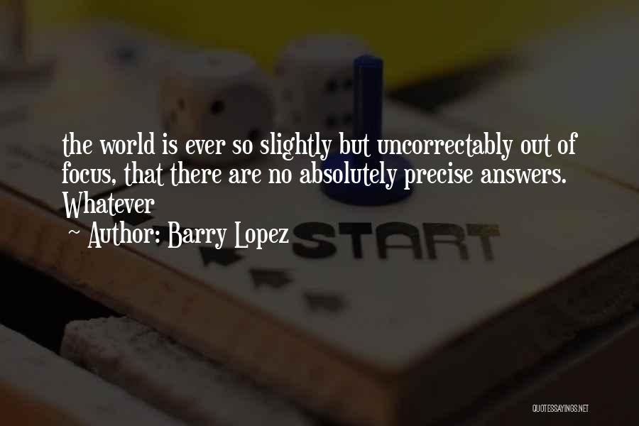 Barry Lopez Quotes: The World Is Ever So Slightly But Uncorrectably Out Of Focus, That There Are No Absolutely Precise Answers. Whatever