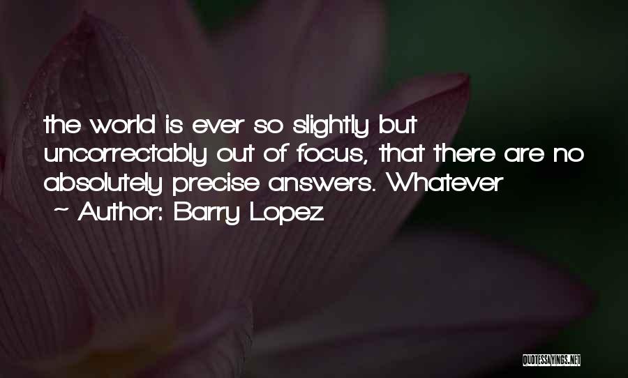 Barry Lopez Quotes: The World Is Ever So Slightly But Uncorrectably Out Of Focus, That There Are No Absolutely Precise Answers. Whatever