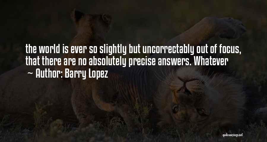 Barry Lopez Quotes: The World Is Ever So Slightly But Uncorrectably Out Of Focus, That There Are No Absolutely Precise Answers. Whatever