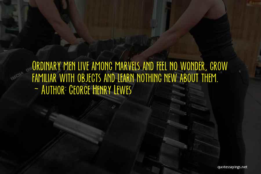 George Henry Lewes Quotes: Ordinary Men Live Among Marvels And Feel No Wonder, Grow Familiar With Objects And Learn Nothing New About Them.