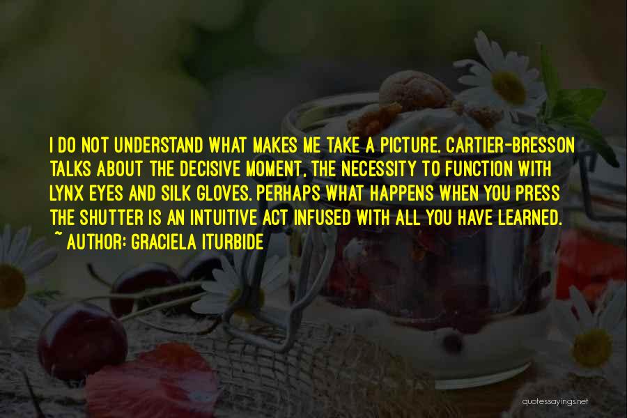 Graciela Iturbide Quotes: I Do Not Understand What Makes Me Take A Picture. Cartier-bresson Talks About The Decisive Moment, The Necessity To Function