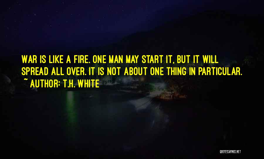 T.H. White Quotes: War Is Like A Fire. One Man May Start It, But It Will Spread All Over. It Is Not About