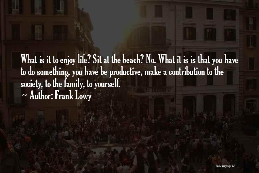 Frank Lowy Quotes: What Is It To Enjoy Life? Sit At The Beach? No. What It Is Is That You Have To Do