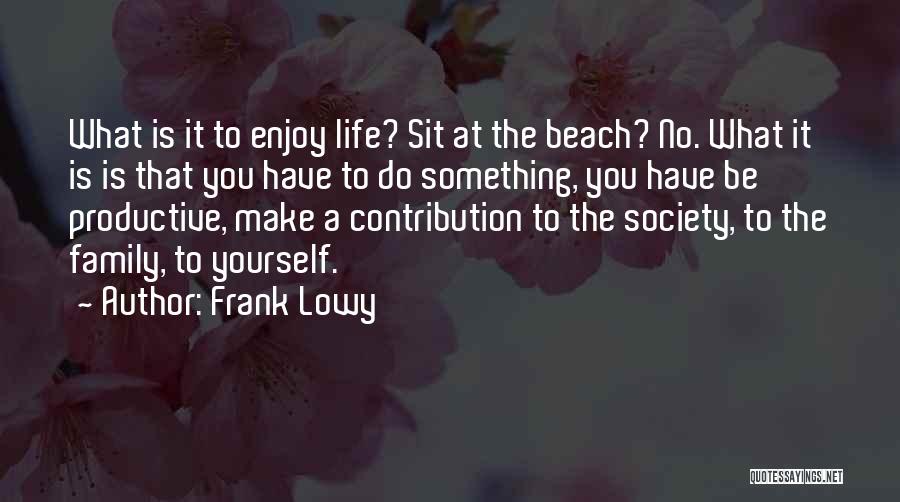 Frank Lowy Quotes: What Is It To Enjoy Life? Sit At The Beach? No. What It Is Is That You Have To Do