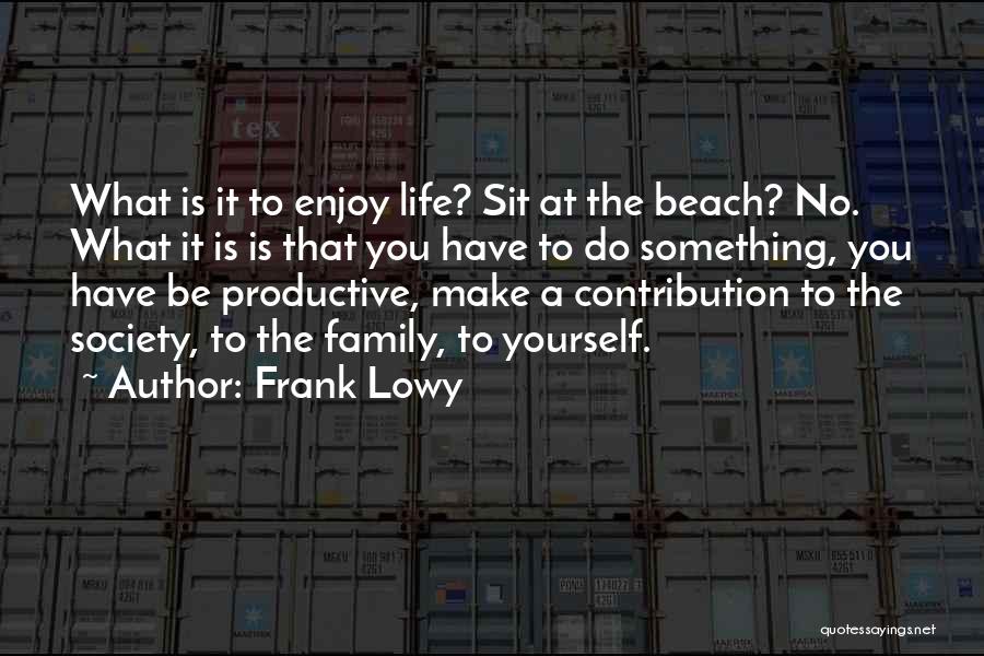 Frank Lowy Quotes: What Is It To Enjoy Life? Sit At The Beach? No. What It Is Is That You Have To Do