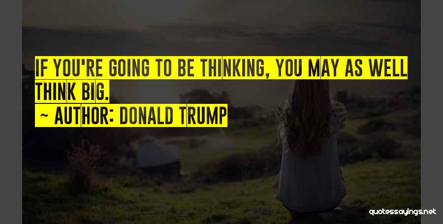 Donald Trump Quotes: If You're Going To Be Thinking, You May As Well Think Big.