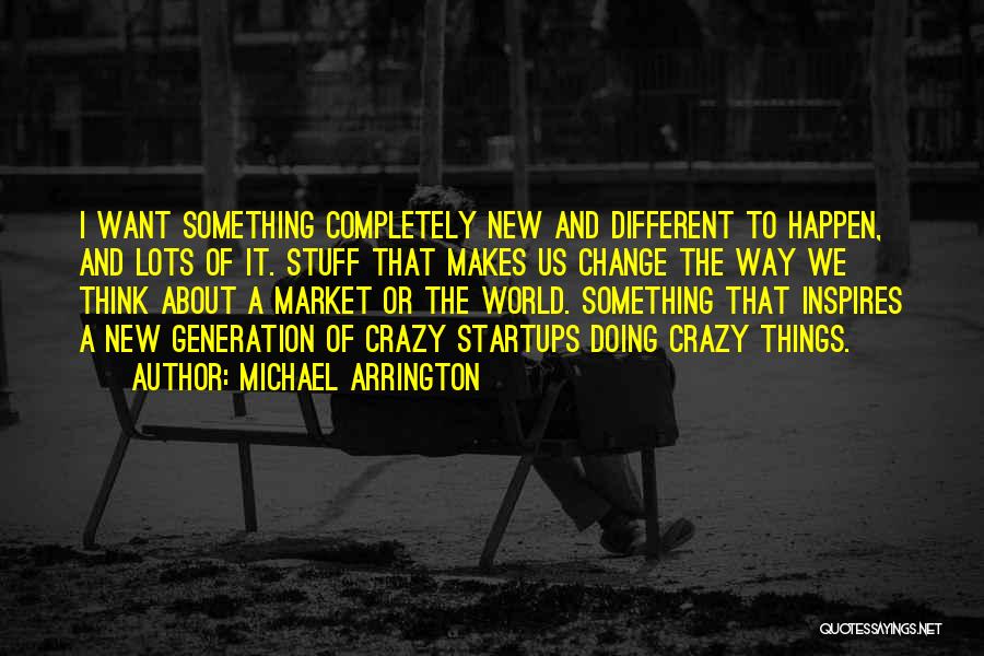 Michael Arrington Quotes: I Want Something Completely New And Different To Happen, And Lots Of It. Stuff That Makes Us Change The Way