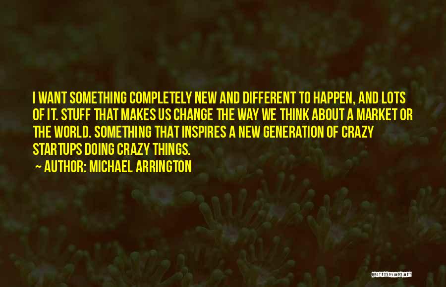 Michael Arrington Quotes: I Want Something Completely New And Different To Happen, And Lots Of It. Stuff That Makes Us Change The Way